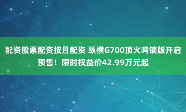 配资股票配资按月配资 纵横G700顶火鸣镝版开启预售！限时权益价42.99万元起