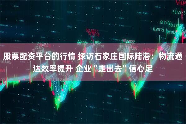 股票配资平台的行情 探访石家庄国际陆港：物流通达效率提升 企业“走出去”信心足