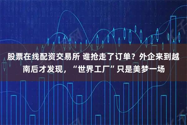 股票在线配资交易所 谁抢走了订单？外企来到越南后才发现，“世界工厂”只是美梦一场