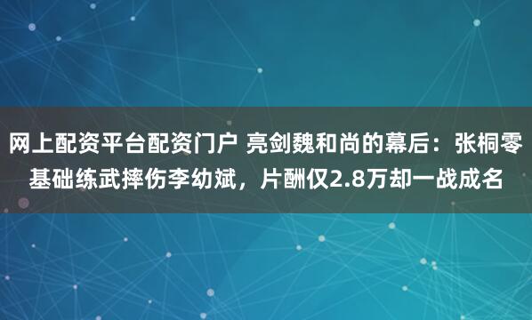 网上配资平台配资门户 亮剑魏和尚的幕后：张桐零基础练武摔伤李幼斌，片酬仅2.8万却一战成名