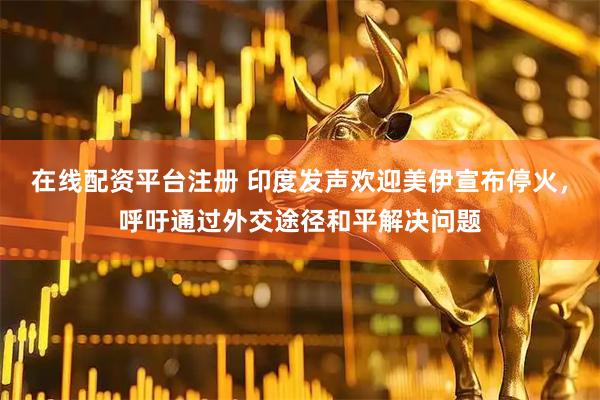 在线配资平台注册 印度发声欢迎美伊宣布停火，呼吁通过外交途径和平解决问题