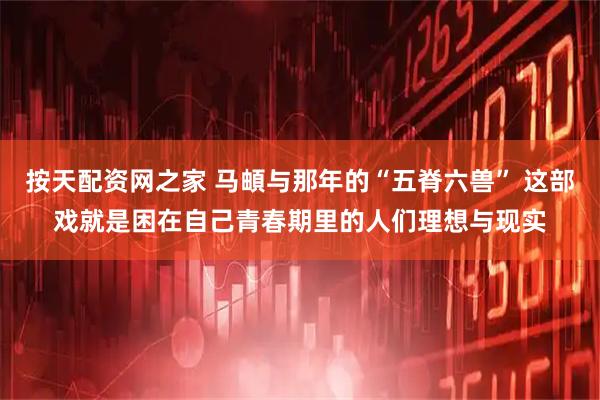 按天配资网之家 马頔与那年的“五脊六兽” 这部戏就是困在自己青春期里的人们理想与现实