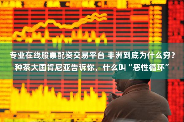 专业在线股票配资交易平台 非洲到底为什么穷？种茶大国肯尼亚告诉你，什么叫“恶性循环”