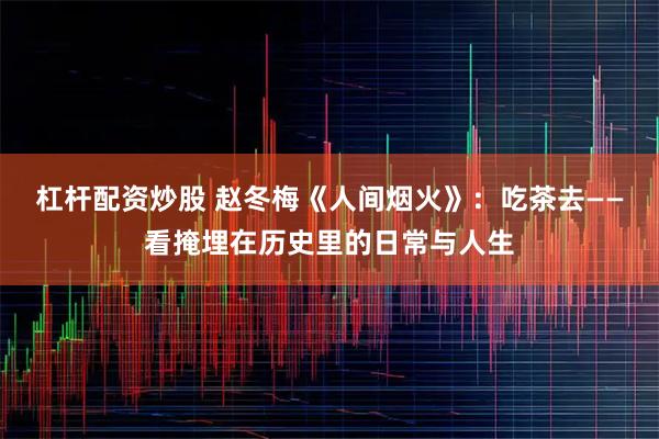 杠杆配资炒股 赵冬梅《人间烟火》：吃茶去——看掩埋在历史里的日常与人生
