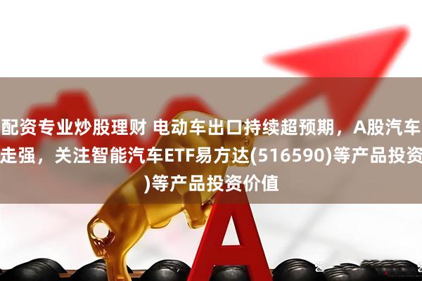 配资专业炒股理财 电动车出口持续超预期，A股汽车板块走强，关注智能汽车ETF易方达(516590)等产品投资价值