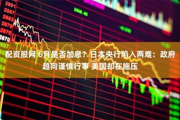 配资股网 6月是否加息?日本央行陷入两难:政府趋向谨慎行事 美国却在施压