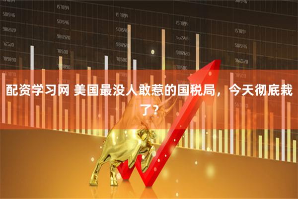 配资学习网 美国最没人敢惹的国税局，今天彻底栽了？