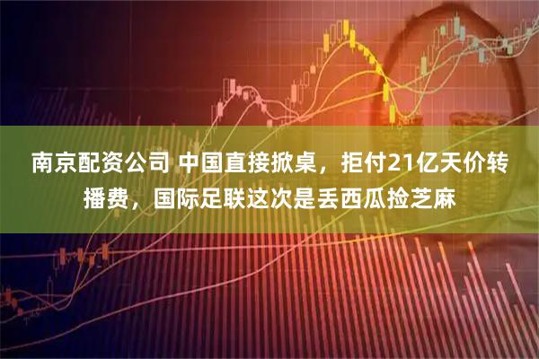 南京配资公司 中国直接掀桌,拒付21亿天价转播费,国际足联这次是丢西瓜捡芝麻