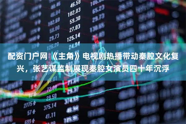 配资门户网 《主角》电视剧热播带动秦腔文化复兴,张艺谋监制展现秦腔女演员四十年沉浮
