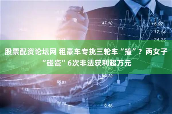股票配资论坛网 租豪车专挑三轮车“撞”？两女子“碰瓷”6次非法获利超万元