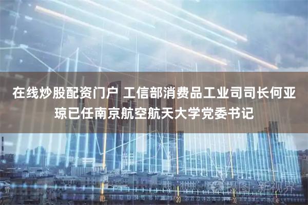 在线炒股配资门户 工信部消费品工业司司长何亚琼已任南京航空航天大学党委书记