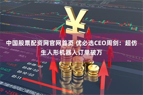 中国股票配资网官网首页 优必选CEO周剑：超仿生人形机器人订单破万