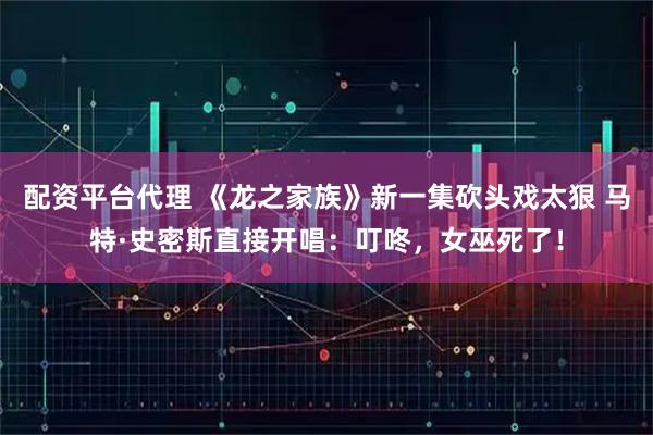 配资平台代理 《龙之家族》新一集砍头戏太狠 马特·史密斯直接开唱:叮咚,女巫死了!