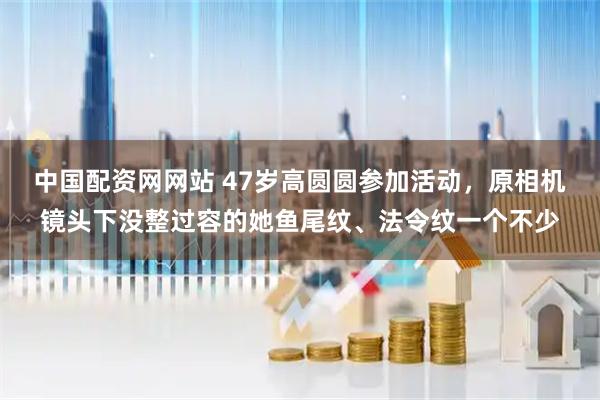 中国配资网网站 47岁高圆圆参加活动，原相机镜头下没整过容的她鱼尾纹、法令纹一个不少