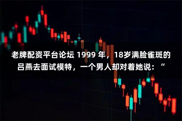 老牌配资平台论坛 1999 年，18岁满脸雀斑的吕燕去面试模特，一个男人却对着她说：“