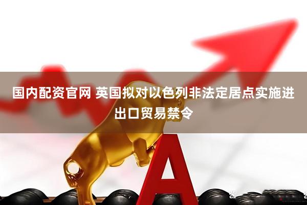 国内配资官网 英国拟对以色列非法定居点实施进出口贸易禁令