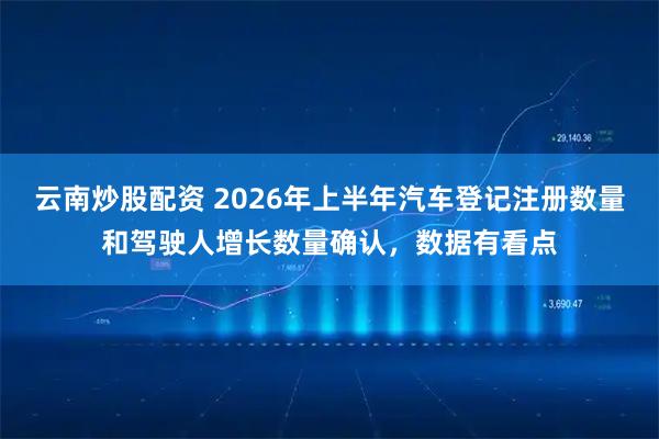 云南炒股配资 2026年上半年汽车登记注册数量和驾驶人增长数量确认，数据有看点