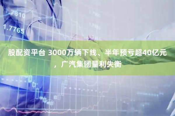 股配资平台 3000万辆下线、半年预亏超40亿元，广汽集团量利失衡
