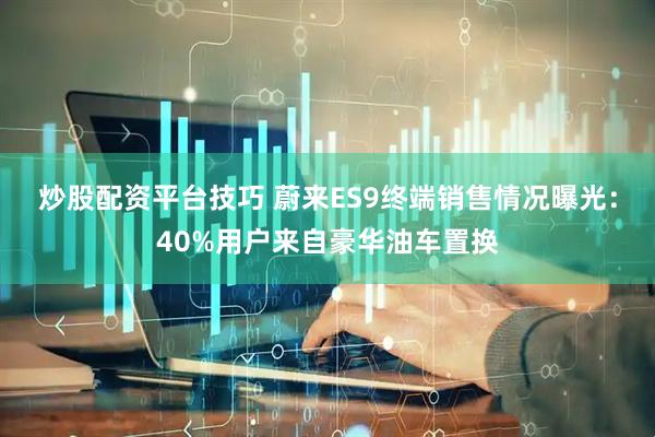 炒股配资平台技巧 蔚来ES9终端销售情况曝光：40%用户来自豪华油车置换