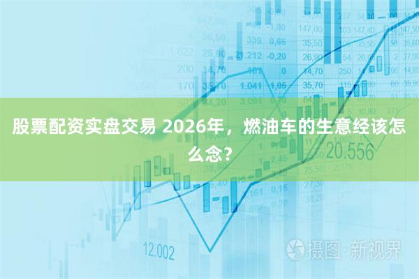 股票配资实盘交易 2026年，燃油车的生意经该怎么念？